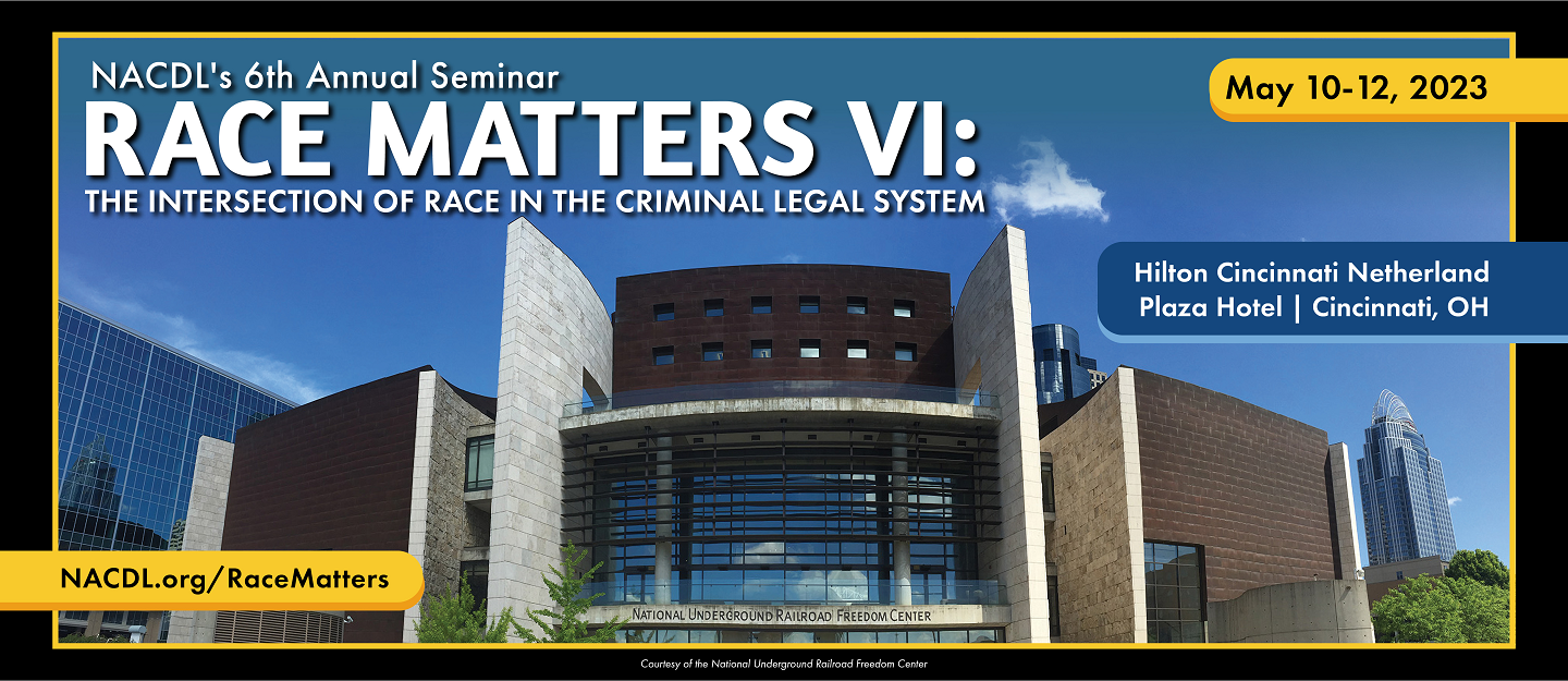 NACDL's 6th Annual Seminar Race Matters VI: The Intersection of Race in the Criminal Legal System. May 10-12, 2023. Hilton Cincinnati Netherland Plaza Hotel, Cincinnati, OH. NACDL.org/RaceMatters