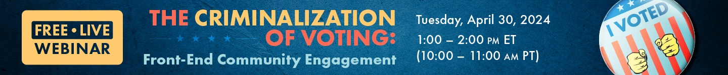 Free live webinar: The Criminalization of Voting: Front-End Community Engagement. Tuesday, April 30, 2024 1-2pm ET, 10-11am PT