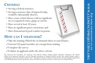 Criteria: serving a federal sentence; serving a sentence that, if imposed today, would be substantially shorter; have a non-violent history with no significant ties to organized crime, gangs, or cartels; have served at least 10 years; have no significant prior convictions; and have demonstrated good conduct in prison. How can I volunteer? Take the training (watch the on demand videos at your leisure); current CJA panel member are exempt from training; complete the survey; evaluate the applicant under the above criteria. The American Bar Association, the American Civil Liberties Union, Families Against Mandatory Minimums, the Federal Public and Community Defenders, and the National Association of Criminal Defense Lawyers have joined together under a worked group they call Clemency Project 2014. Through the efforts of Clemency Project 2014, the participating organizations will identify potential clemeny petitioners and train volunteer lawyers to assist them in securing clemency. For more information go to www.clemencyproject2014.org