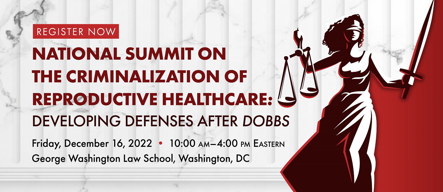 National Summit on the Criminalization of Reproductive Healthcare: Developing Defenses After Dobbs. Friday, December 16, 2022, 10:00 - 4:00 pm Easter. George Washington Law School, Washington, DC