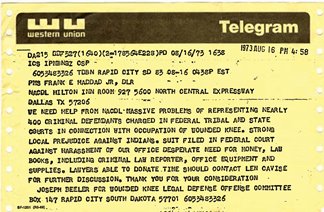 Western Union telegram August 16, 1973 4:58pm from Rapid City, SD to Dallas, TX. Sent to Frank E. Haddad Jr., NACDL Hilton Inn Room 927 5600 North Central Expressway Dallas, TX 57206. We need your help from NACDL. Massive problems of representing nearly 400 criminal defendants charged in federal tribal and state courts in connection with occupation of Wounded Knee. Strong local prejudice against Indians. Suit filed in federal court against harassment of our office desperate need for money, law books, including criminal law reporter, office equipment and supplies. Lawyers able to donate time should contact Len Cavise for further discussion. Thank you for your consideration. Joseph Beeler for Wounded Knee Legal Defense Offense Committee Box 147 Rapid Cty South Dakota 57701 6053483326